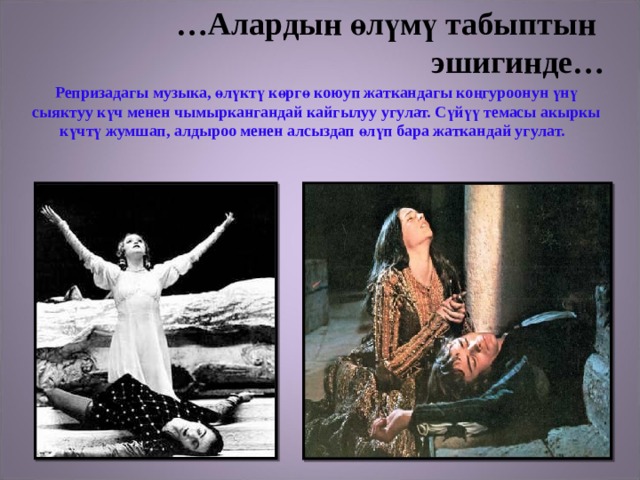 … Алардын өлүмү табыптын  эшигинде…  Репризадагы музыка, өлүктү көргө коюуп жаткандагы коңгуроонун үнү сыяктуу күч менен чымыркангандай кайгылуу угулат. Сүйүү темасы акыркы күчтү жумшап, алдыроо менен алсыздап өлүп бара жаткандай угулат. 