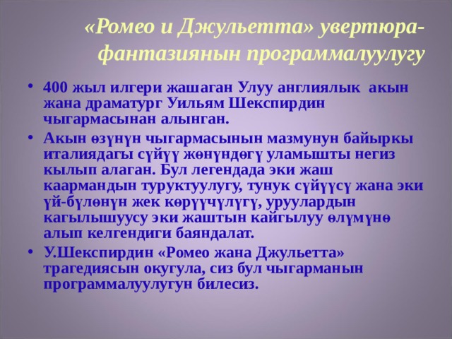 «Ромео и Джульетта» увертюра-фантазиянын программалуулугу 400 жыл илгери жашаган Улуу англиялык акын жана драматург Уильям Шекспирдин чыгармасынан алынган. Акын өзүнүн чыгармасынын мазмунун байыркы италиядагы сүйүү жөнүндөгү уламышты негиз кылып алаган. Бул легендада эки жаш каармандын туруктуулугу, тунук сүйүүсү жана эки үй-бүлөнүн жек көрүүчүлүгү, уруулардын кагылышуусу эки жаштын кайгылуу өлүмүнө алып келгендиги баяндалат. У.Шекспирдин «Ромео жана Джульетта» трагедиясын окугула, сиз бул чыгарманын программалуулугун билесиз. 