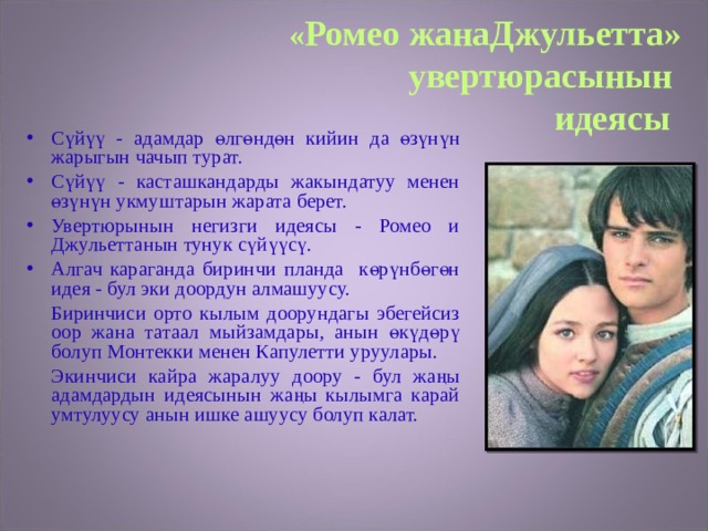 « Ромео жанаДжульетта» увертюрасынын  идеясы  Сүйүү - адамдар өлгөндөн кийин да өзүнүн жарыгын чачып турат. Сүйүү - касташкандарды жакындатуу менен өзүнүн укмуштарын жарата берет. Увертюрынын негизги идеясы - Ромео и Джульеттанын тунук сүйүүсү. Алгач караганда биринчи планда көрүнбөгөн идея - бул эки доордун алмашуусу.   Биринчиси орто кылым доорундагы эбегейсиз оор жана татаал мыйзамдары, анын өкүдөрү болуп Монтекки менен Капулетти уруулары.   Экинчиси кайра жаралуу доору - бул жаңы адамдардын идеясынын жаңы кылымга карай умтулуусу анын ишке ашуусу болуп калат. 