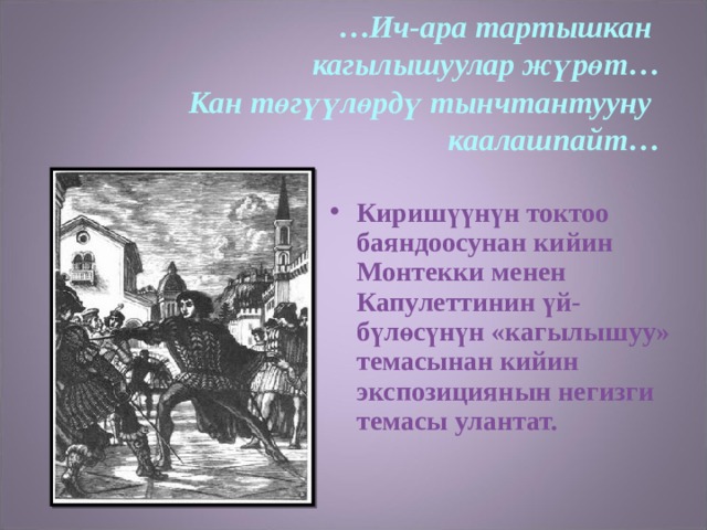 … Ич-ара тартышкан  кагылышуулар жүрөт…  Кан төгүүлөрдү тынчтантууну  каалашпайт…  Киришүүнүн токтоо баяндоосунан кийин Монтекки менен Капулеттинин үй-бүлөсүнүн «кагылышуу» темасынан кийин экспозициянын негизги темасы улантат. 