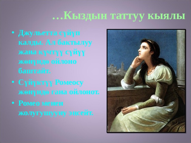 … Кыздын таттуу кыялы Джульетта сүйүп калды. Ал бактылуу жана күчтүү сүйүү жөнүндө ойлоно баштайт. Сүйүктүү Ромеосу жөнүндө гана ойлонот. Ромео менен жолугушууну эңсейт.  