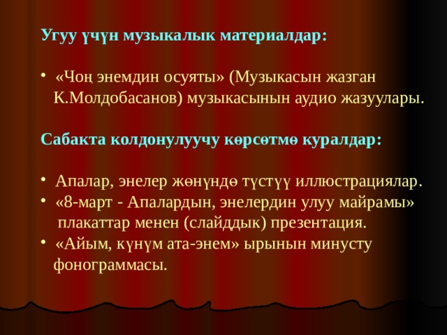 Угуу үчүн музыкалык материалдар:  «Чоң энемдин осуяты» (Музыкасын жазган  К.Молдобасанов) музыкасынын аудио жазуулары. Сабакта колдонулуучу көрсөтмө куралдар:   Апалар, энелер жөнүндө түстүү иллюстрациялар.  «8-март - Апалардын, энелердин улуу майрамы»  плакаттар менен (слайддык) презентация.  «Айым, күнүм ата-энем» ырынын минусту  фонограммасы. 