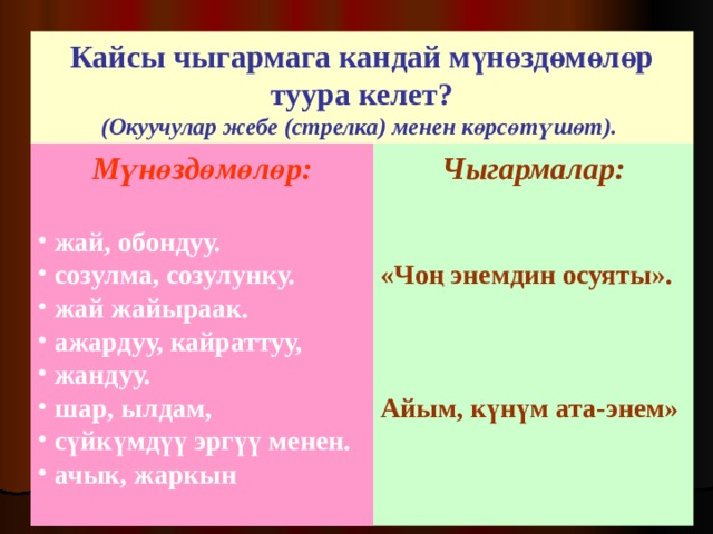 Кайсы чыгармага кандай мүнөздөмөлөр туура келет? (Окуучулар жебе (стрелка) менен көрсөтүшөт).  Мүнөздөмөлөр:  Чыгармалар:   «Чоң энемдин осуяты».    Айым, күнүм ата-энем»  жай, обондуу.  созулма, созулунку.  жай жайыраак.  ажардуу, кайраттуу,  жандуу.  шар, ылдам,  сүйкүмдүү эргүү менен.  ачык, жаркын  