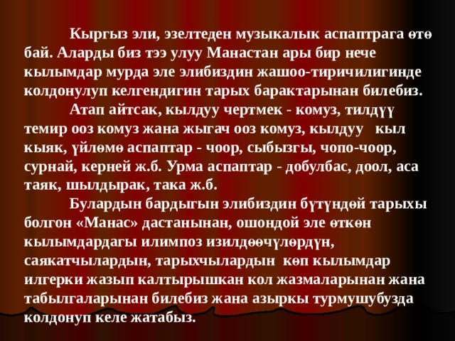  Кыргыз эли, эзелтеден музыкалык аспаптрага өтө бай. Аларды биз тээ улуу Манастан ары бир нече кылымдар мурда эле элибиздин жашоо-тиричилигинде колдонулуп келгендигин тарых барактарынан билебиз.  Атап айтсак, кылдуу чертмек - комуз, тилдүү темир ооз комуз жана жыгач ооз комуз, кылдуу кыл кыяк, үйлөмө аспаптар - чоор, сыбызгы, чопо-чоор, сурнай, керней ж.б. Урма аспаптар - добулбас, доол, аса таяк, шылдырак, така ж.б.  Булардын бардыгын элибиздин бүтүндөй тарыхы болгон «Манас» дастанынан, ошондой эле өткөн кылымдардагы илимпоз изилдөөчүлөрдүн, саякатчылардын, тарыхчылардын көп кылымдар илгерки жазып калтырышкан кол жазмаларынан жана табылгаларынан билебиз жана азыркы турмушубузда колдонуп келе жатабыз. 