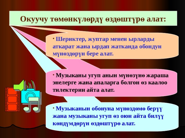 Окуучу төмөнкүлөрдү өздөштүрө алат:  Шериктер, жуптар менен ырларды аткарат жана ырдап жатканда обондун мүнөздөрүн бере алат.  Музыканы угуп анын мүнөзүнө жараша энелерге жана апаларга болгон өз каалоо тилектерин айта алат.   Музыканын обонуна мүнөздөмө берүү жана музыканы угуп өз оюн айта билүү көндүмдөрүн өздөштүрө алат. 