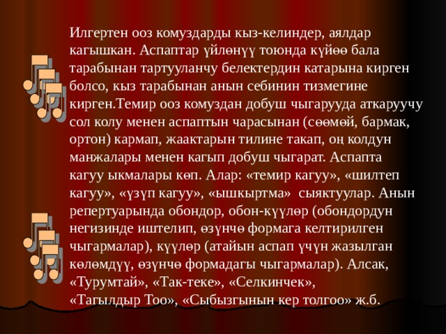 Илгертен ооз комуздарды кыз-келиндер, аялдар кагышкан. Аспаптар үйлөнүү тоюнда күйөө бала тарабынан тартууланчу белектердин катарына кирген болсо, кыз тарабынан анын себинин тизмегине кирген.Темир ооз комуздан добуш чыгарууда аткаруучу сол колу менен аспаптын чарасынан (сөөмөй, бармак, ортон) кармап, жаактарын тилине такап, оң колдун манжалары менен кагып добуш чыгарат. Аспапта кагуу ыкмалары көп. Алар: «темир кагуу», «шилтеп кагуу», «үзүп кагуу», «ышкыртма» сыяктуулар. Анын репертуарында обондор, обон-күүлөр (обондордун негизинде иштелип, өзүнчө формага келтирилген чыгармалар), күүлөр (атайын аспап үчүн жазылган көлөмдүү, өзүнчө формадагы чыгармалар). Алсак, «Турумтай», «Так-теке», «Селкинчек», «Тагылдыр Тоо», «Сыбызгынын кер толгоо» ж.б. 