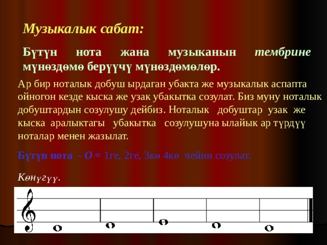 Музыкалык сабат:   Бүтүн нота жана музыканын тембрине мүнөздөмө берүүчү мүнөздөмөлөр.  Ар бир ноталык добуш ырдаган убакта же музыкалык аспапта ойногон кезде кыска же узак убакытка созулат. Биз муну ноталык добуштардын  созулушу дейбиз. Ноталык добуштар узак же кыска аралыктагы убакытка созулушуна ылайык ар түрдүү ноталар менен жазылат.  Бүтүн нота - О = 1ге, 2ге, 3кө 4кө чейин созулат.  Көнүгүү.  