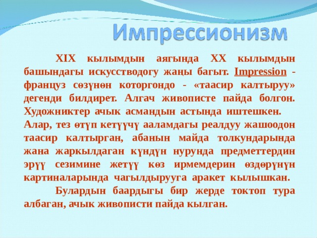  XIX кылымдын аягында XX кылымдын башындагы искусстводогу жаңы багыт.  Impression - француз сөзүнөн которгондо - «таасир калтыруу» дегенди билдирет. Алгач живописте пайда болгон.  Художниктер ачык асмандын астында иштешкен. Алар, тез өтүп кетүүчү ааламдагы реалдуу жашоодон таасир калтырган, абанын майда толкундарында жана жаркылдаган күндүн нурунда предметтердин эрүү сезимине жетүү көз ирмемдерин өздөрүнүн картиналарында чагылдырууга аракет кылышкан.  Булардын баардыгы бир жерде токтоп тура албаган, ачык живописти пайда кылган. 