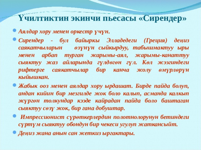 Үчилтиктин экинчи пьесасы «Сирендер» Аялдар хору менен оркестр үчүн. Сирендер - бул байыркы Элладедеги (Греция) деңиз саякатчыларын өзүнүн сыйкырдуу, табышмактуу ыры менен арбап турган жарымы-аял, жарымы-канаттуу сыяктуу жаз айларында гүлдөгөн гүл. Көл жээгиндеги рифтерге саякатчылар бир канча жолу өмүрлөрүн кыйышкан. Жабык ооз менен аялдар хору ырдашат. Бирде пайда болуп, андан кийин бир мезгилде жок боло калып, асманда калкып жүргөн толкундар кээде кайрадан пайда боло баштаган сыяктуу сөзү жок, бир гана добуштар.  Импрессионист сүрөткерлердин полотнолорунун бетиндеги сүртүм сыяктуу обондун бир чекеси угулуп жаткансыйт. Деңиз жана анын сан жеткиз ыргактары. 