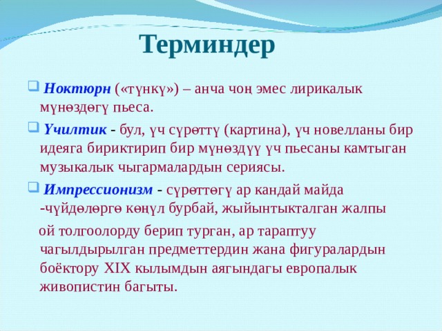      Терминдер    Ноктюрн  («түнкү») – анча чоң эмес лирикалык мүнөздөгү пьеса.  Үчилтик - бул, үч сүрөттү (картина), үч новелланы бир идеяга бириктирип бир мүнөздүү үч пьесаны камтыган музыкалык чыгармалардын сериясы.  Импрессионизм - сүрөттөгү ар кандай майда -чүйдөлөргө көңүл бурбай, жыйынтыкталган жалпы  ой толгоолорду берип турган, ар тараптуу чагылдырылган предметтердин жана фигуралардын боёктору XIX кылымдын аягындагы европалык живопистин багыты. 