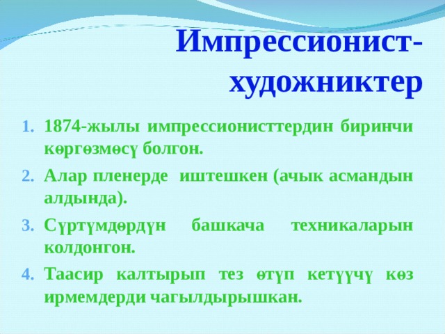   Импрессионист-  художниктер   1874-жылы импрессионисттердин биринчи көргөзмөсү болгон. Алар пленерде иштешкен (ачык асмандын алдында). Сүртүмдөрдүн башкача техникаларын колдонгон. Таасир калтырып тез өтүп кетүүчү көз ирмемдерди чагылдырышкан.  Когда в 1874 году группа непризнанных художников организовала в Париже выставку своих работ, эта экспозиция была воспринята словно разорвавшаяся бомба. Молодые художники не хотели писать так, как было принято в официальном искусстве – приторно и бездушно. Художники-импрессионисты старались передать природу, как она есть, а точнее – воспроизвести на холсте свое впечатление от природы, капризной и переменчивой в каждое мгновение жизни. Живописцы применяли особую технику беглых пятен, мазков, которые в близи казались беспорядочными, а на расстоянии рождали реальное ощущение живой игры красок, причудливых переливов света.  