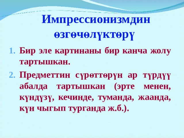  Импрессионизмдин өзгөчөлүктөрү Бир эле картинаны бир канча жолу тартышкан. Предметтин сүрөттөрүн ар түрдүү абалда тартышкан (эрте менен, күндүзү, кечинде, туманда, жаанда, күн чыгып турганда ж.б.). Они вышли с мольбертами из мастерских на воздух, на пленэр. Стремительными точными ударами кисти, живописцы переносили на полотно эти мимолетные состояния природы. Не случайно художник Клод Моне написал один и тот же стог сена 15 раз. И на каждом холсте это был другой стог сена – то залитый розовыми лучами утренней зари, то утопающий в призрачном лунном свете, то подернутый туманной дымкой, то опутанный инеем. Клод Моне оставил несколько таких серий картин. Он 20 раз воспроизвел свое впечатление от собора в Руане. Меньше всего его интересовали архитектурные формы здания. На полотнах, собор растворяется в переливах света и цвета. Лучи утреннего, полуденного, закатного солнца скользят по башням собора, дробясь на тысячи оттенков. Руанцы именно таким видели свой собор каждый день, но не замечали этого. К. Моне изумил их, раскрыл глаза на привычное, примелькавшееся явление.  