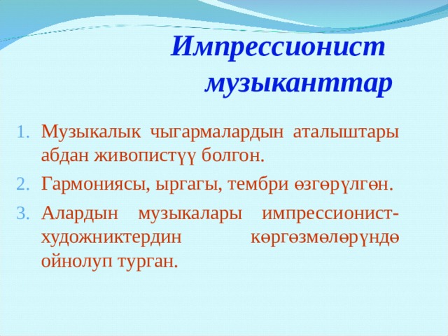 Импрессионист музыканттар Музыкалык чыгармалардын аталыштары абдан живопистүү болгон. Гармониясы, ыргагы, тембри өзгөрүлгөн. Алардын музыкалары импрессионист-художниктердин көргөзмөлөрүндө ойнолуп турган.  Создание многих пейзажных образцов принадлежат композиторам-импрессионистам. Живописность присутствует уже в названии произведений: «Шаги на снегу», «Лунный свет», «Вереск», «Игра воды», «Отражения», «Облака»… Музыка импрессионистов обнаружила способность передавать не только краски, но и блики, тени. Более изысканными стали ритмы, более утонченными – тембры, более терпкими – гармонии. Возможности музыки оказались созвучными живописи импрессионистов. Никогда еще эта два искусства не были так близки друг другу, поэтому, первые выставки художников- импрессионистов проводились совместно с исполнением музыки композиторов-импрессионистов.  