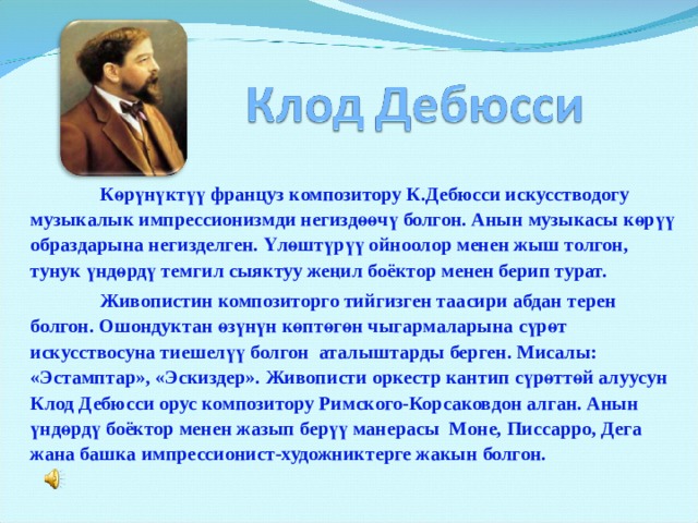  Көрүнүктүү француз композитору К.Дебюсси искусстводогу музыкалык импрессионизмди негиздөөчү болгон. Анын музыкасы көрүү образдарына негизделген. Үлөштүрүү ойноолор менен жыш толгон, тунук үндөрдү темгил сыяктуу жеңил боёктор менен берип турат.  Живопистин композиторго тийгизген таасири абдан терен болгон. Ошондуктан өзүнүн көптөгөн чыгармаларына сүрөт искусствосуна тиешелүү болгон аталыштарды берген. Мисалы: «Эстамптар», «Эскиздер». Живописти оркестр кантип сүрөттөй алуусун Клод Дебюсси орус композитору Римского-Корсаковдон алган. Анын үндөрдү боёктор менен жазып берүү манерасы Моне, Писсарро, Дега жана башка импрессионист-художниктерге жакын болгон. 