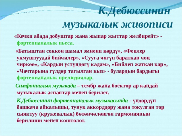 К.Дебюссинин  музыкалык живописи    «Кечки абада добуштар жана жыпар жыттар желбирейт» - фортепианалык пьеса.  «Батыштан соккон шамал эмнени көрдү», «Феилер укмуштуудай бийчилер», «Сууга чөгүп бараткан чоң чиркөө», «Кардын үстүндөгү кадам», «Бийлеп жаткан кар», «Чачтарына гүлдөр тагылган кыз» - булардын бардыгы фортепианалык прелюдиялар.  Симфониялык музыкада  – тембр жана боёктор ар кандай музыкалык аспаптар менен берилет.  К.Дебюссинин фортепианалык музыкасында - үндөрдүн башкача айкалышы, тунук аккорддору жана токулган тор сыяктуу (кружевалык) бөтөнчөлөнгөн гармониянын берилиши менен коштолот. 