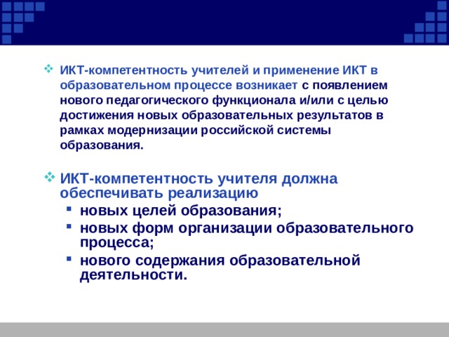 ИКТ-компетентность учителей и применение ИКТ в образовательном процессе возникает с появлением нового педагогического функционала и/или c целью достижения новых образовательных результатов в рамках модернизации российской системы образования.  ИКТ-компетентность учителя должна обеспечивать реализацию новых целей образования; новых форм организации образовательного процесса; нового содержания образовательной деятельности.     новых целей образования; новых форм организации образовательного процесса; нового содержания образовательной деятельности.     