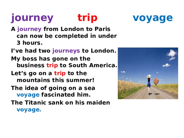 journey  trip  voyage A journey from London to Paris can now be completed in under 3 hours. I’ve had two journeys to London. My boss has gone on the business trip to South America. Let’s go on a trip to the mountains this summer! The idea of going on a sea voyage fascinated him. The Titanic sank on his maiden voyage. 
