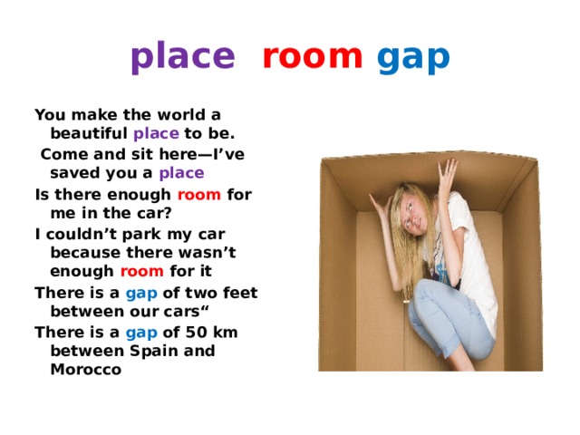 place  room  gap You make the world a beautiful place to be.   Come and sit here—I’ve saved you a place Is there enough room for me in the car? I couldn’t park my car because there wasn’t enough room  for it There is a gap of two feet between our cars“ There is a gap of 50 km between Spain and Morocco  
