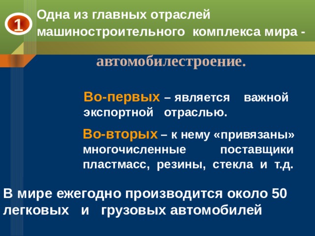 Одна из главных отраслей машиностроительного комплекса мира - 1 автомобилестроение. Во-первых – является важной экспортной отраслью. Во-вторых  – к нему «привязаны» многочисленные поставщики пластмасс, резины, стекла и т.д. В мире ежегодно производится около 50 легковых и грузовых автомобилей 