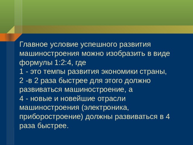 Главное условие успешного развития машиностроения можно изобразить в виде формулы 1:2:4, где 1 - это темпы развития экономики страны, 2 -в 2 раза быстрее для этого должно развиваться машиностроение, а 4 - новые и новейшие отрасли машиностроения (электроника, приборостроение) должны развиваться в 4 раза быстрее. 