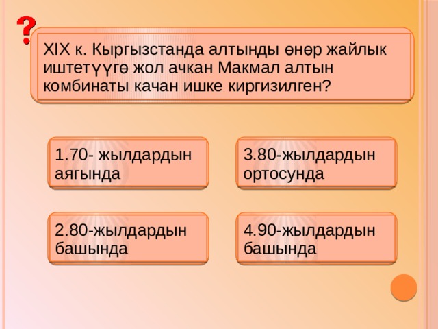 XIX к. Кыргызстанда алтынды өнөр жайлык иштетүүгө жол ачкан Макмал алтын комбинаты качан ишке киргизилген? 1.70- жылдардын аягында 3.80-жылдардын ортосунда 2.80-жылдардын башында 4.90-жылдардын башында 