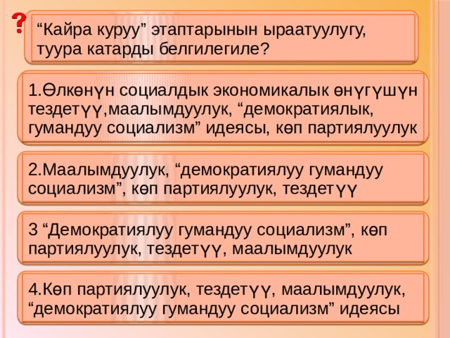 “ Кайра куруу” этаптарынын ыраатуулугу, туура катарды белгилегиле? 1.Өлкөнүн социалдык экономикалык өнүгүшүн тездетүү,маалымдуулук, “демократиялык, гумандуу социализм” идеясы, көп партиялуулук 2.Маалымдуулук, “демократиялуу гумандуу социализм”, көп партиялуулук, тездетүү 3 “Демократиялуу гумандуу социализм”, көп партиялуулук, тездетүү, маалымдуулук 4.Көп партиялуулук, тездетүү, маалымдуулук, “демократиялуу гумандуу социализм” идеясы 