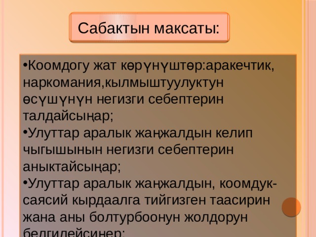  Сабактын максаты: Коомдогу жат көрүнүштөр:аракечтик, наркомания,кылмыштуулуктун өсүшүнүн негизги себептерин талдайсыңар; Улуттар аралык жаңжалдын келип чыгышынын негизги себептерин аныктайсыңар; Улуттар аралык жаңжалдын, коомдук-саясий кырдаалга тийгизген таасирин жана аны болтурбоонун жолдорун белгилейсиңер; 