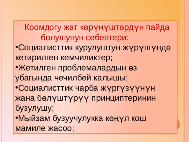  Коомдогу жат көрүнүштөрдүн пайда  болушунун себептери: Социалисттик курулуштун жүрүшүндө кетирилген кемчиликтер; Жетилген проблемалардын өз убагында чечилбей калышы; Социалисттик чарба жүргүзүүнүн жана бөлүштүрүү принциптеринин бузулушу; Мыйзам бузуучулукка көңүл кош мамиле жасоо; 