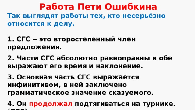 Работа Пети Ошибкина Так выглядят работы тех, кто несерьёзно относится к делу.  1. СГС ‒ это второстепенный член предложения. 2. Части СГС абсолютно равноправны и обе выражают его время и наклонение. 3. Основная часть СГС выражается инфинитивом, в ней заключено грамматическое значение сказуемого. 4. Он продолжал  подтягиваться на турнике. (ПГС) 5. Я зимой обязательно буду кататься на коньках. (СГС) 6. При поражении спортсмен не должен вешать нос. (СГС) 