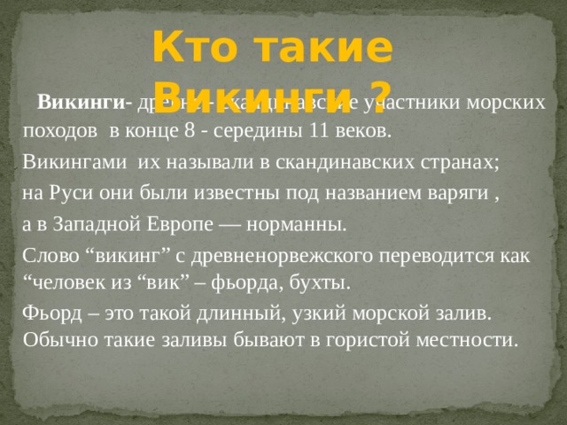 Кто такие Викинги ? Викинги- древне - скандинавские участники морских походов в конце 8 - середины 11 веков. Викингами их называли в скандинавских странах; на Руси они были известны под названием варяги , а в Западной Европе — норманны. Слово “викинг” с древненорвежского переводится как “человек из “вик” – фьорда, бухты. Фьорд – это такой длинный, узкий морской залив. Обычно такие заливы бывают в гористой местности. 