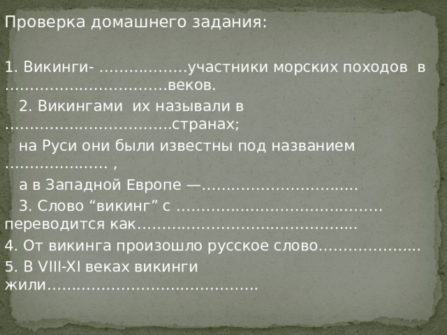 Проверка домашнего задания: 1. Викинги- ………………участники морских походов в ……………………………веков.  2. Викингами их называли в …………………………….странах;  на Руси они были известны под названием ………………… ,  а в Западной Европе —…………………………..  3. Слово “викинг” с ……………………………………переводится как……………………………………... 4. От викинга произошло русское слово………………... 5. В VIII-XI веках викинги жили……………………………………. 