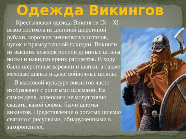 Одежда Викингов  Крестьянская одежда Викингов IX—XI веков состояла из длинной шерстяной рубахи, коротких мешковатых штанов, чулок и прямоугольной накидки. Викинги из высших классов носили длинные штаны, носки и накидки ярких расцветок. В ходу были шерстяные варежки и шапки, а также меховые шапки и даже войлочные шляпы.  В массовой культуре викингов часто изображают с рогатыми шлемами. На самом деле, археологи не могут точно сказать, какой формы были шлемы викингов. Представление о рогатых шлемах связано с рисунками, обнаруженными в захоронениях. 