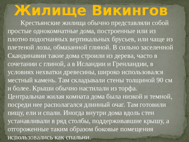 Жилище Викингов Крестьянские жилища обычно представляли собой простые однокомнатные дома, построенные или из плотно подогнанных вертикальных брусьев, или чаще из плетеной лозы, обмазанной глиной. В сильно заселенной Скандинавии такие дома строили из дерева, часто в сочетании с глиной, а в Исландии и Гренландии, в условиях нехватки древесины, широко использовался местный камень. Там складывали стены толщиной 90 см и более. Крыши обычно настилали из торфа. Центральная жилая комната дома была низкой и темной, посреди нее располагался длинный очаг. Там готовили пищу, ели и спали. Иногда внутри дома вдоль стен устанавливали в ряд столбы, поддерживавшие крышу, а отгороженные таким образом боковые помещения использовались как спальни. 