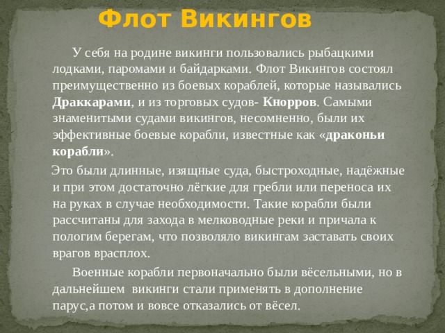 Флот Викингов У себя на родине викинги пользовались рыбацкими лодками, паромами и байдарками. Флот Викингов состоял преимущественно из боевых кораблей, которые назывались Драккарами , и из торговых судов- Кнорров . Самыми знаменитыми судами викингов, несомненно, были их эффективные боевые корабли, известные как « драконьи корабли ». Это были длинные, изящные суда, быстроходные, надёжные и при этом достаточно лёгкие для гребли или переноса их на руках в случае необходимости. Такие корабли были рассчитаны для захода в мелководные реки и причала к пологим берегам, что позволяло викингам заставать своих врагов врасплох. Военные корабли первоначально были вёсельными, но в дальнейшем викинги стали применять в дополнение парус,а потом и вовсе отказались от вёсел. 