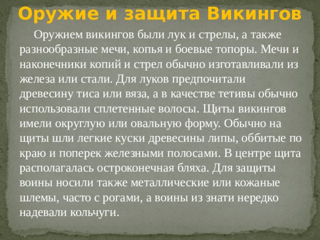 Оружие и защита Викингов Оружием викингов были лук и стрелы, а также разнообразные мечи, копья и боевые топоры. Мечи и наконечники копий и стрел обычно изготавливали из железа или стали. Для луков предпочитали древесину тиса или вяза, а в качестве тетивы обычно использовали сплетенные волосы. Щиты викингов имели округлую или овальную форму. Обычно на щиты шли легкие куски древесины липы, оббитые по краю и поперек железными полосами. В центре щита располагалась остроконечная бляха. Для защиты воины носили также металлические или кожаные шлемы, часто с рогами, а воины из знати нередко надевали кольчуги. 