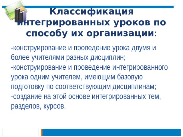 Классификация интегрированных уроков по способу их организации :   -конструирование и проведение урока двумя и более учителями разных дисциплин;   -конструирование и проведение интегрированного урока одним учителем, имеющим базовую подготовку по соответствующим дисциплинам;   -создание на этой основе интегрированных тем, разделов, курсов.  