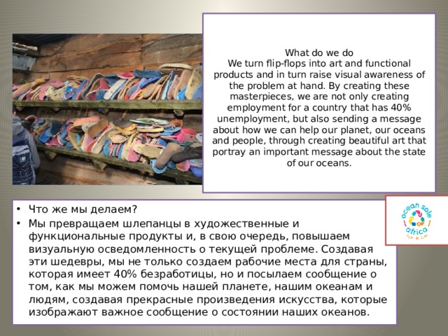 What do we do  We turn flip-flops into art and functional products and in turn raise visual awareness of the problem at hand. By creating these masterpieces, we are not only creating employment for a country that has 40% unemployment, but also sending a message about how we can help our planet, our oceans and people, through creating beautiful art that portray an important message about the state of our oceans.