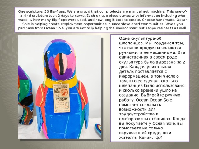 One sculpture. 50 flip-flops. We are proud that our products are manual not machine. This one-of-a-kind sculpture took 2 days to carve. Each unique piece comes with information including who made it, how many flip-flops were used, and how long it took to create. Choose handmade. Ocean Sole is helping create employment opportunities in underdeveloped communities. When you purchase from Ocean Sole, you are not only helping the environment but Kenya residents as well.