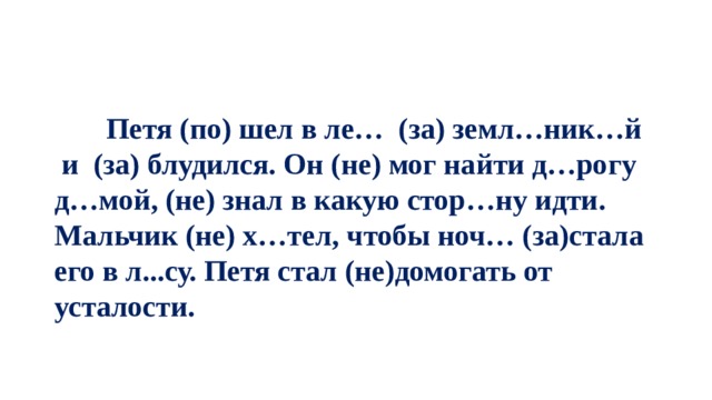  Петя (по) шел в ле… (за) земл…ник…й и (за) блудился. Он (не) мог найти д…рогу д…мой, (не) знал в какую стор…ну идти. Мальчик (не) х…тел, чтобы ноч… (за)стала его в л...су. Петя стал (не)домогать от усталости. 