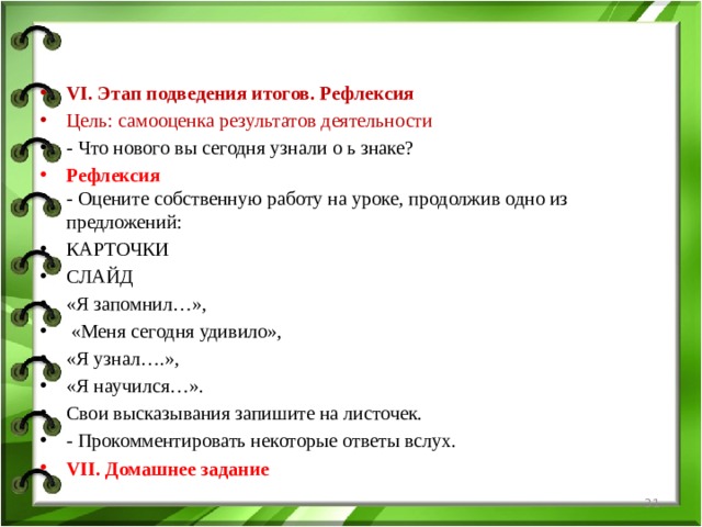 VI. Этап подведения итогов. Рефлексия Цель: самооценка результатов деятельности - Что нового вы сегодня узнали о ь знаке? Рефлексия  - Оцените собственную работу на уроке, продолжив одно из предложений: КАРТОЧКИ СЛАЙД «Я запомнил…»,  «Меня сегодня удивило», «Я узнал….», «Я научился…». Свои высказывания запишите на листочек. - Прокомментировать некоторые ответы вслух. VII. Домашнее задание  