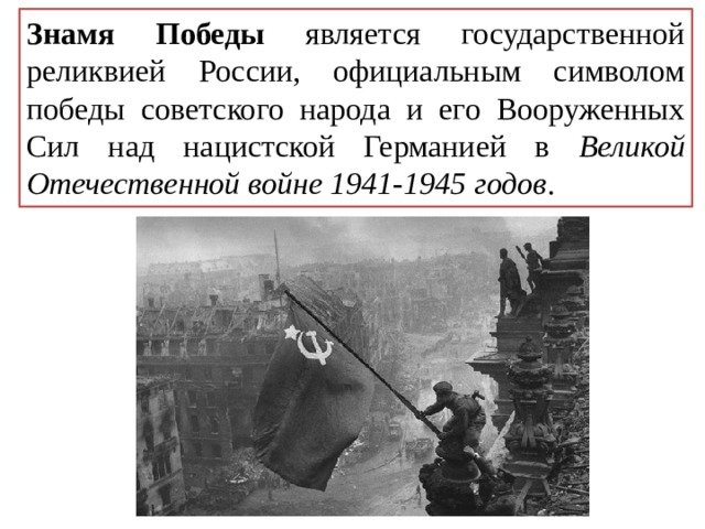 Знамя Победы является государственной реликвией России, официальным символом победы советского народа и его Вооруженных Сил над нацистcкой Германией в Великой Отечественной войне 1941-1945 годов . 