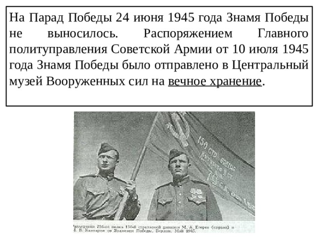 На Парад Победы 24 июня 1945 года Знамя Победы не выносилось. Распоряжением Главного политуправления Советской Армии от 10 июля 1945 года Знамя Победы было отправлено в Центральный музей Вооруженных сил на вечное хранение . 