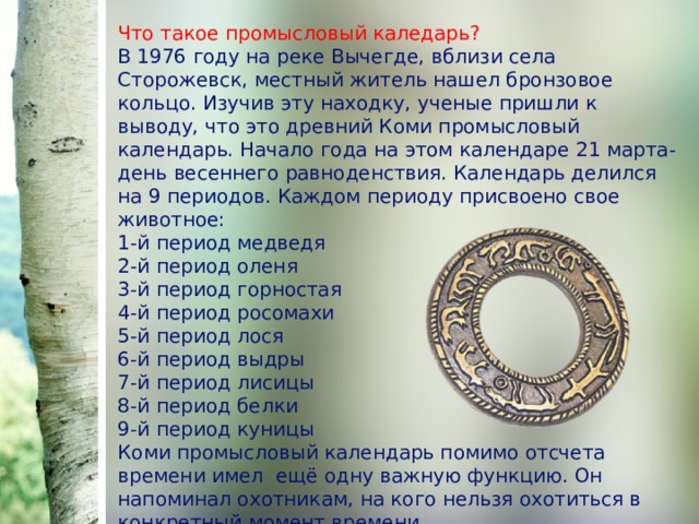 Что такое промысловый каледарь?  В 1976 году на реке Вычегде, вблизи села Сторожевск, местный житель нашел бронзовое кольцо. Изучив эту находку, ученые пришли к выводу, что это древний Коми промысловый календарь. Начало года на этом календаре 21 марта-день весеннего равноденствия. Календарь делился на 9 периодов. Каждом периоду присвоено свое животное:  1-й период медведя  2-й период оленя  3-й период горностая  4-й период росомахи  5-й период лося  6-й период выдры  7-й период лисицы  8-й период белки  9-й период куницы  Коми промысловый календарь помимо отсчета времени имел ещё одну важную функцию. Он напоминал охотникам, на кого нельзя охотиться в конкретный момент времени. 