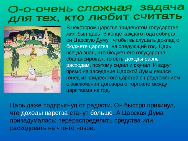В некотором царстве тридевятом государстве жил-был царь. В конце каждого года собирал он Царскую Думу , чтобы выслушать доклад о бюджете царства на следующий год. Царь всегда знал, что бюджет его государства сбалансирован, то есть доходы равны расходам , поэтому сидел и скучал. И вдруг прямо на заседание Царской Думы явился гонец из тридесятого царства с предложением о заключении договора о торговле между царствами на год. Царь даже подпрыгнул от радости. Он быстро прикинул, что доходы царства станут больше . А Царская Дума призадумалась: перераспределить средства или расходовать на что-то новое. 