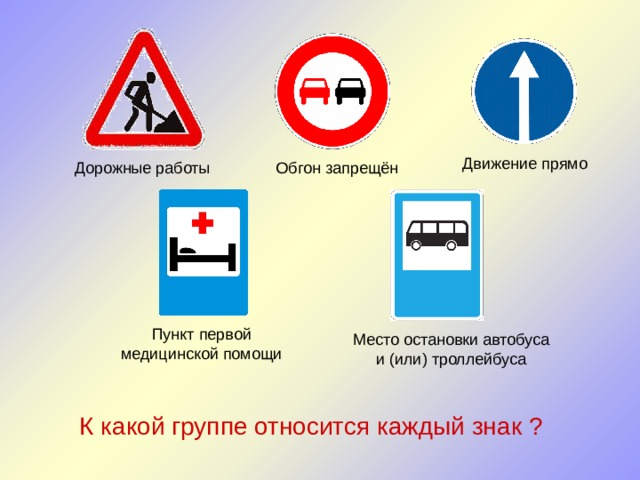 Движение прямо Дорожные работы Обгон запрещён Пункт первой медицинской помощи Место остановки автобуса и (или) троллейбуса К какой группе относится каждый знак ? 
