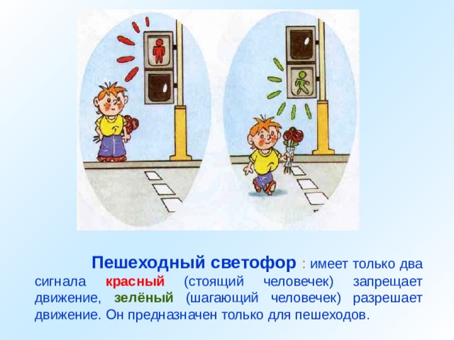  Пешеходный светофор : имеет только два сигнала красный (стоящий человечек) запрещает движение, зелёный (шагающий человечек) разрешает движение. Он предназначен только для пешеходов. 