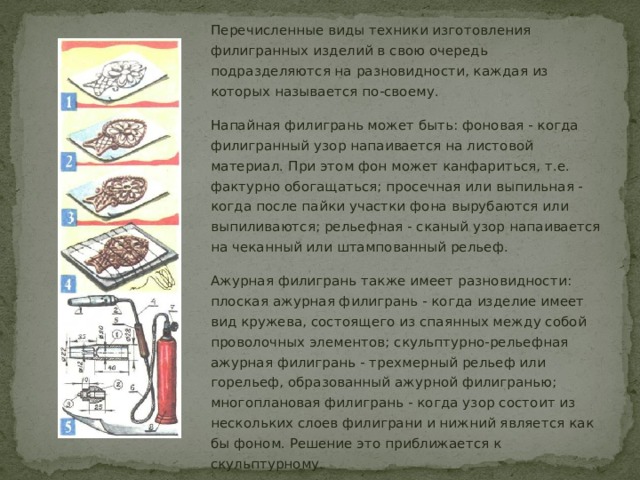 Перечисленные виды техники изготовления филигранных изделий в свою очередь подразделяются на разновидности, каждая из которых называется по-своему. Напайная филигрань может быть: фоновая - когда филигранный узор напаивается на листовой материал. При этом фон может канфариться, т.е. фактурно обогащаться; просечная или выпильная - когда после пайки участки фона вырубаются или выпиливаются; рельефная - сканый узор напаивается на чеканный или штампованный рельеф. Ажурная филигрань также имеет разновидности: плоская ажурная филигрань - когда изделие имеет вид кружева, состоящего из спаянных между собой проволочных элементов; скульптурно-рельефная ажурная филигрань - трехмерный рельеф или горельеф, образованный ажурной филигранью; многоплановая филигрань - когда узор состоит из нескольких слоев филиграни и нижний является как бы фоном. Решение это приближается к скульптурному. 