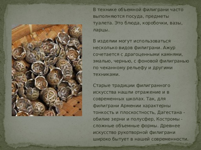 В технике объемной филиграни часто выполняются посуда, предметы туалета. Это блюда, коробочки, вазы, ларцы. В изделии могут использоваться несколько видов филиграни. Ажур сочетается с драгоценными камнями, эмалью, чернью, с фоновой филигранью по чеканному рельефу и другими техниками. Старые традиции филигранного искусства нашли отражение и в современных школах. Так, для филиграни Армении характерны тонкость и плоскостность, Дагестана - обилие зерни и полусфер, Костромы - сложные объемные формы. Древнее искусство рукотворной филиграни широко бытует в нашей современности. 