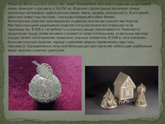 Развитие филигранного искусства, приостановленное монголо-татарским нашествием, вновь приходит к расцвету в XV-XVI вв. Изделия с филигранью включают самые различные материалы: драгоценные камни, эмаль, дерево, резную кость. В это время работали известные мастера - сканщики Амвросий и Иван Фомин.  Филигранные изделия производились в царских или монастырских мастерских. Мастера-сканщики задумывали изделия и осуществляли все операции по их производству. В XVII в. потребность в сканных вещах увеличивается. Появляется разделение труда, ремесленники становятся самостоятельными, отдельные мастера осуществляют изготовление проволоки, сканных элементов. В XVIII в. изготовлялись большие сканные изделия, наряду с камнями широко применялись хрусталь, перламутр. Одновременно получили большое распространение небольшие серебряные вещи: вазочки, солонки, шкатулки. 