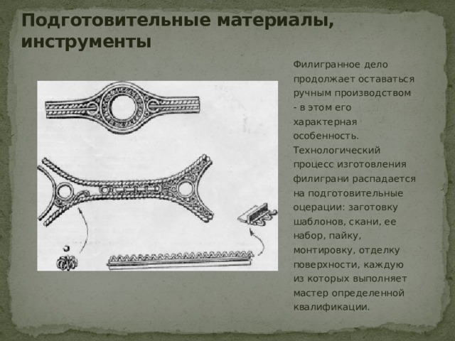 Подготовительные материалы, инструменты Филигранное дело продолжает оставаться ручным производством - в этом его характерная особенность. Технологический процесс изготовления филиграни распадается на подготовительные оцерации: заготовку шаблонов, скани, ее набор, пайку, монтировку, отделку поверхности, каждую из которых выполняет мастер определенной квалификации. 